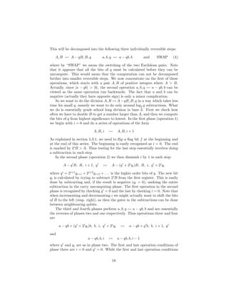 This will be decomposed into the following three individually reversible steps:
A, B ↔ A − qB, B, q a, b, q ↔ a − qb, b and SWAP (4)
where by “SWAP” we mean the switching of the two Euclidean pairs. Note
that it appears that all the bits of q must be calculated before they can be
uncompute. This would mean that the computation can not be decomposed
further into smaller reversible steps. We now concentrate on the ﬁrst of these
operations, which starts with a pair A, B of positive integers where A > B.
Actually, since |a − qb| > |b|, the second operation a, b, q ↔ a − qb, b can be
viewed as the same operation run backwards. The fact that a and b can be
negative (actually they have opposite sign) is only a minor complication.
So we want to do the division A, B ↔ A−qB, B, q in a way which takes less
time for small q, namely we want to do only around log2 q subtractions. What
we do is essentially grade school long division in base 2. First we check how
often we have to double B to get a number larger than A, and then we compute
the bits of q from highest signiﬁcance to lowest. In the ﬁrst phase (operation 1)
we begin with i = 0 and do a series of operations of the form
A, B, i ↔ A, B, i + 1
As explained in section 5.3.1, we need to ﬂip a ﬂag bit f at the beginning and
at the end of this series. The beginning is easily recognised as i = 0. The end
is marked by 2i
B > A. Thus testing for the last step essentially involves doing
a subtraction in each step.
In the second phase (operation 2) we then diminish i by 1 in each step:
A − q′
B, B, i + 1, q′
↔ A − (q′
+ 2i
qi)B, B, i, q′
+ 2i
qi
where q′
= 2i+1
qi+1 + 2i+2
qi+2 + . . . is the higher order bits of q. The new bit
qi is calculated by trying to subtract 2i
B from the ﬁrst register. This is easily
done by subtracting and, if the result is negative (qi = 0), undoing the entire
subtraction in the carry uncomputing phase. The ﬁrst operation in the second
phase is recognised by checking q′
= 0 and the last by checking i = 0. Note that
when incrementing and decrementing i we might actually want to shift the bits
of B to the left (resp. right), as then the gates in the subtractions can be done
between neighbouring qubits.
The third and fourth phases perform a, b, q ↔ a − qb, b and are essentially
the reverses of phases two and one respectively. Thus operations three and four
are
a − qb + (q′
+ 2i
qi)b, b, i, q′
+ 2i
qi ↔ a − qb + q′
b, b, i + 1, q′
and
a − qb, b, i ↔ a − qb, b, i − 1
where q′
and qi are as in phase two. The ﬁrst and last operation conditions of
phase three are i = 0 and q′
= 0. While the ﬁrst and last operation conditions
18
 