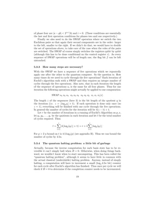 of phase four are |a − qb| < 2i+1
|b| and i = 0. (These conditions are essentially
the last and ﬁrst operation conditions for phases two and one respectively.)
Finally we also need to do the SWAP operation where we switch the two
Euclidean pairs so that again their second components are in the order: larger
to the left, smaller to the right. If we didn’t do that, we would have to double
the set of operations above, to take care of the case when the roles of the pairs
are switched. The SWAP of course simply switches the registers qubit by qubit
(although this has to be done conditional on the control register c). As every
sequence of SWAP operations will be of length one, the ﬂag bit f can be left
untouched.
5.3.3 How many steps are necessary?
With the SWAP we have a sequence of ﬁve operations which we repeatedly
apply one after the other to the quantum computer. So the question is: How
many times do we need to cycle through the ﬁve operations? Each iteration of
Euclid’s algorithm ends with a SWAP and thus requires an integer number of
cycles through the ﬁve operations. Also note, that in each iteration the length
of the sequence of operations oi is the same for all four phases. Thus for one
iteration the following operations might actually be applied to one computation:
SWAP o4 o4 o4 o3 o3 o3 o2 o2 o2 o1 o1 o1|x
The length z of the sequences (here 3) is the bit length of the quotient q in
the iteration (i.e. z = ⌊log2 q⌋ + 1). If each operation is done only once (so
z = 1), everything will be ﬁnished with one cycle through the ﬁve operations.
In general the number of cycles for the iteration will be 4(z − 1) + 1.
Let r be the number of iterations in a running of Euclid’s Algorithm on p, x,
let q1, q2, . . . , qr be the quotients in each iteration and let t be the total number
of cycles required. Then
t =
r
i=1
(4⌊log2(qi)⌋ + 1) = r + 4
r
i=1
⌊log2(qi)⌋
For p > 2 a bound on t is 4.5 log2(p) (see appendix B). Thus we can bound the
number of cycles by 4.5n.
5.3.4 The quantum halting problem: a little bit of garbage
Actually, because the inverse computation for each basis state has to be re-
versible it can’t simply halt when B = 0. Otherwise, when doing things back-
ward, we wouldn’t know when to start uncomputing. This has been called the
“quantum halting problem”, although it seems to have little in common with
the actual classical (undecidable) halting problem. Anyway, instead of simply
halting, a computation will have to increment a small (log2 4.5n bit) counter
for each cycle after Euclid’s algorithm has ﬁnished. Thus once per cycle we will
check if B = 0 to determine if the completion counter needs to be incremented.
19
 