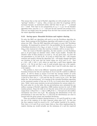 This means that at the end of Euclid’s algorithm we will actually have a little
“garbage” besides x−1
mod p. Also, at least one other bit of garbage will be
necessary because, as mentioned earlier, half the time we get x−1
− p instead
of x−1
itself. Note that in our computation of x, y ↔ x, y/x we use Euclid’s
algorithm twice, once for x ↔ x−1
and once for the converse (see section 4.3.1).
Thus we can simply leave the garbage from the ﬁrst time around and then run
the whole algorithm backwards.
5.3.5 Saving space: Bounded divisions and register sharing
To solve the DLP our algorithm will need to run the Euclidean algorithm 8n
times. Each running of the Euclidean algorithm will require at most 1.5n iter-
ations (see [22]). Thus the DLP algorithm will require at most 12n2
Euclidean
iterations. As mentioned in section 5.2.1, the probability for the quotient, q, in
a Euclidean iteration to be c log2 n or more, is ≈ 1/nc
. Thus by bounding q to
3 log2 n-bits (instead of n bits) the total loss of ﬁdelity will be at most 12/n.
Over the course of Euclid’s algorithm, the ﬁrst number a in the Euclidean
pair (a, A) gets larger (in absolute value), while A gets smaller. Actually the
absolute value of their product is at most p: At any given time, we store the
two parentheses (a, A) and (b, B). It is easy to check that |bA − aB| remains
constant and equals p during the algorithm (bA − aB simply changes sign from
one iteration to the next and the initial values are (0, p) and (1, x)). Now
p = |bA − aB| ≥ |bA| ≥ |aA|, where we used that a and b have opposite sign
and |a| < |b|. So we see that a and A could actually share one n-bit register.
Similarly, since |bB| ≤ |bA| ≤ p, it follows that b and B could also share an
n-bit register.
The problem is, that in the diﬀerent “quantum parallel” computations, the
boundary between the bits of a and those of A (or b and B) could be in diﬀerent
places. It will be shown in section 5.4.3 that the average number of cycles
required is approximately 3.5n. Thus on average after r cycles we would expect
A and B to have size n − r/3.5 and the size of a and b to be r/3.5. We shall
deﬁne the “size perturbation” of a running of the extended Euclidean algorithm
as the maximum number of bits any of A, B, a or b reach above their expected
sizes. Table 1 gives some statistics on size perturbations for various values of n.
For each value of n in the table, the size perturbations were calculated for one
million runnings of Euclid’s algorithm (1000 random inverses for each of 1000
random primes). From the table we see that the mean of the size perturbations
ranges from 1.134
√
n for n = 110 to 1.069
√
n for n = 512 and over all 6 million
calculations was never over 2
√
n. By analyzing the distributions of the size
perturbations it was seen that for n ∈ [110, 512] the distributions are close to
normal with the given means and standard deviations.
Thus one method of register sharing between a, A, b and B would be to take
the size of the registers to be their expected values plus 2
√
n. In this case
the four registers could be stored in 2n + 8
√
n qubits (instead of 4n qubits).
Note that a, A, b and B are never larger than p, thus when implementing the
register sharing one would actually use the minimum of n and the expected
20
 