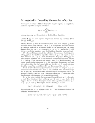 B Appendix: Bounding the number of cycles
It was shown in section 5.3.3 that the number of cycles required to complete the
Euclidean algorithm on inputs p and x is
t(p, x) = 4
r
i=1
⌊log2(qi)⌋ + r
where q1, q2, . . . , qr are the quotients in the Euclidean algorithm.
Lemma 1 If p and x are coprime integers such that p > x ≥ 1 and p > 2 then
t(p, x) ≤ 4.5 log2(p).
Proof: Assume by way of contradiction that there exist integers (p, x) for
which the lemma does not hold. Let (p, x) be an input for which the number
of Euclidean iterations, r, is minimal subject to the condition that the lemma
does not hold (i.e. t(p, x) > 4.5 log2(p), p > 2, p > x ≥ 1 and gcd(p, x) = 1).
Let q1, . . . , qr be the quotients when the Euclidean algorithm is run on (p, x).
We will now obtain a contradiction as follows. First, we show that if t(p, x) >
4.5 log2(p) then the Euclidean algorithm with input (p, x) will require at least
three iterations (i.e. r ≥ 3). Next, we show that if t(p, x) > 4.5 log2(p) and
the Euclidean algorithm run for two iterations on input (p, x) returns the pair
(y, z) then (y, z) also contradict the lemma. Since (y, z) would contradict the
lemma with fewer iterations than (p, x) this contradicts the existence on (p, x).
It is easily veriﬁed that the lemma holds provided 2 < p ≤ 15 (simply calculate
t(p, x) for each of the possibilities). We can thus assume that p ≥ 16.
Recall that the Euclidean algorithm takes as input two integers (a, b) and
terminates when one of a and b is set to zero, at which point the other integer
will be gcd(a, b). An iteration of the Euclidean algorithm on (a, b), with a ≥ b,
returns (a − qb, b), where q = ⌊a/b⌋. Note that since gcd(p, x) = 1 on this input
the algorithm will terminate with either (1, 0) or (0, 1).
Let us ﬁrst prove that the Euclidean algorithm with input (p, x) will require
at least three iterations. Since neither p nor x is zero we know that r ≥ 1.
Suppose that r = 1. Then the single iteration of the algorithm transforms (p, x)
to (p − q1x, x) = (0, 1). This implies that x = 1 and q1 = p. Thus
t(p, x) = 4⌊log2(p)⌋ + 1 ≤ 4.5 log2(p) (since p > 2)
which implies that r ≥ 2. Suppose that r = 2. Then the two iterations of the
algorithm would transform
(p, x) → (p − q1x, x) → (p − q1x, x − q2(p − q1x)) = (1, 0)
30
 