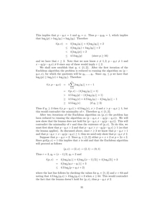 This implies that p − q1x = 1 and q2 = x. Thus p − q1q2 = 1, which implies
that log2(p) > log2(q1) + log2(q2). Therefore
t(p, x) = 4⌊log2(q1)⌋ + 4⌊log2(q2)⌋ + 2
≤ 4⌊log2(q1) + log2(q2)⌋ + 2
< 4⌊log2(p)⌋ + 2
≤ 4.5 log2(p) (since p ≥ 16)
and we have that r ≥ 3. Note that we now know x = 1, 2, p − q1x = 1 and
x − q2(p − q1x) = 0 since any of these would imply r ≤ 2.
We shall now establish that q1 ∈ {1, 2}. After the ﬁrst iteration of the
Euclidean algorithm the problem is reduced to running the algorithm on (p −
q1x, x), for which the quotients will be q2, . . . , qr. Since xq1 ≤ p we have that
log2(p) ≥ log2(x) + log2(q1). Therefore
t(x, p − q1x) = 4
r
i=2
⌊log2(qi)⌋ + r − 1
= t(p, x) − (4⌊log2(q1)⌋ + 1)
> 4.5 log2(p) − (4⌊log2(q1)⌋ + 1)
≥ 4.5 log2(x) + 4.5 log2(q1) − 4⌊log2(q1)⌋ − 1
≥ 4.5 log2(x) (if q1 ≥ 3)
Thus if q1 ≥ 3 then t(x, p − q1x) > 4.5 log2(x), x > 2 and x > p − q1x ≥ 1, but
this would contradict the minimality of r. Therefore q1 ∈ {1, 2}.
After two iterations of the Euclidean algorithm on (p, x) the problem has
been reduced to running the algorithm on (p − q1x, x − q2(p − q1x)). We will
now show that the lemma does not hold for (p − q1x, x − q2(p − q1x)). This will
contradict the minimality of r and thus the existence of (p, x). To do this, we
must ﬁrst show that p−q1x > 2 and that p−q1x > x−q2(p−q1x) ≥ 1 (so that
the lemma applies). As discussed above, since r ≥ 3 we know that p − q1x > 1
and that p−q1x > x−q2(p−q1x) ≥ 1, thus we need only show that p−q1x = 2.
Suppose that p − q1x = 2. Since q1 ∈ {1, 2} either p = x + 2 or p = 2x + 2.
Since gcd(p, x) = 1 this implies that x is odd and that the Euclidean algorithm
will proceed as follows
(p, x) → (2, x) → (2, 1) → (0, 1)
Thus r = 3, q2 = (x − 1)/2, q3 = 2 and
t(p, x) = 4⌊log2(q1)⌋ + 4⌊log2((x − 1)/2)⌋ + 4⌊log2(2)⌋ + 3
= 4⌊log2(q1x − q1))⌋ + 3
≤ 4.5 log2(p = q1x + 2)
where the last line follows by checking the values for q1 ∈ {1, 2} and x < 64 and
noting that 4.5 log2(q1x) > 4 log2(q1x) + 3 when x ≥ 64. This would contradict
the fact that the lemma doesn’t hold for (p, x), thus p − q1x = 2.
31
 