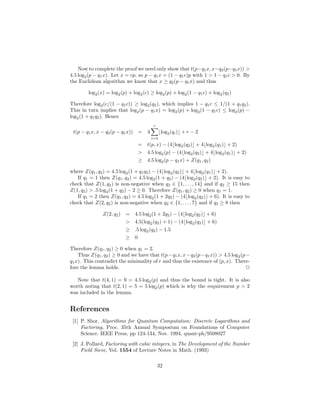Now to complete the proof we need only show that t(p−q1x, x−q2(p−q1x)) >
4.5 log2(p − q1x). Let x = cp, so p − q1x = (1 − q1c)p with 1 > 1 − q1c > 0. By
the Euclidean algorithm we know that x ≥ q2(p − q1x) and thus
log2(x) = log2(p) + log2(c) ≥ log2(p) + log2(1 − q1c) + log2(q2)
Therefore log2(c/(1 − q1c)) ≥ log2(q2), which implies 1 − q1c ≤ 1/(1 + q1q2).
This in turn implies that log2(p − q1x) = log2(p) + log2(1 − q1c) ≤ log2(p) −
log2(1 + q1q2). Hence
t(p − q1x, x − q2(p − q1x)) = 4
r
i=3
⌊log2(qi)⌋ + r − 2
= t(p, x) − (4⌊log2(q2)⌋ + 4⌊log2(q1)⌋ + 2)
> 4.5 log2(p) − (4⌊log2(q2)⌋ + 4⌊log2(q1)⌋ + 2)
≥ 4.5 log2(p − q1x) + Z(q1, q2)
where Z(q1, q2) = 4.5 log2(1 + q1q2) − (4⌊log2(q2)⌋ + 4⌊log2(q1)⌋ + 2).
If q1 = 1 then Z(q1, q2) = 4.5 log2(1 + q2) − (4⌊log2(q2)⌋ + 2). It is easy to
check that Z(1, q2) is non-negative when q2 ∈ {1, . . . , 14} and if q2 ≥ 15 then
Z(1, q2) > .5 log2(1 + q2) − 2 ≥ 0. Therefore Z(q1, q2) ≥ 0 when q1 = 1.
If q1 = 2 then Z(q1, q2) = 4.5 log2(1 + 2q2) − (4⌊log2(q2)⌋ + 6). It is easy to
check that Z(2, q2) is non-negative when q2 ∈ {1, . . ., 7} and if q2 ≥ 8 then
Z(2, q2) = 4.5 log2(1 + 2q2) − (4⌊log2(q2)⌋ + 6)
> 4.5(log2(q2) + 1) − (4⌊log2(q2)⌋ + 6)
≥ .5 log2(q2) − 1.5
≥ 0
Therefore Z(q1, q2) ≥ 0 when q1 = 2.
Thus Z(q1, q2) ≥ 0 and we have that t(p−q1x, x−q2(p−q1x)) > 4.5 log2(p−
q1x). This contradict the minimality of r and thus the existence of (p, x). There-
fore the lemma holds. 2
Note that t(4, 1) = 9 = 4.5 log2(p) and thus the bound is tight. It is also
worth noting that t(2, 1) = 5 = 5 log2(p) which is why the requirement p > 2
was included in the lemma.
References
[1] P. Shor, Algorithms for Quantum Computation: Discrete Logarithms and
Factoring, Proc. 35th Annual Symposium on Foundations of Computer
Science. IEEE Press, pp 124-134, Nov. 1994, quant-ph/9508027
[2] J. Pollard, Factoring with cubic integers, in The Development of the Number
Field Sieve, Vol. 1554 of Lecture Notes in Math. (1993)
32
 