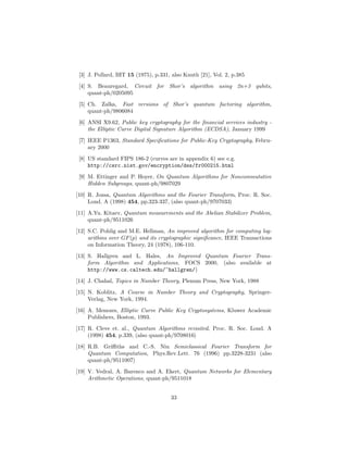 [3] J. Pollard, BIT 15 (1975), p.331, also Knuth [21], Vol. 2, p.385
[4] S. Beauregard, Circuit for Shor’s algorithm using 2n+3 qubits,
quant-ph/0205095
[5] Ch. Zalka, Fast versions of Shor’s quantum factoring algorithm,
quant-ph/9806084
[6] ANSI X9.62, Public key cryptography for the ﬁnancial services industry -
the Elliptic Curve Digital Signature Algorithm (ECDSA), January 1999
[7] IEEE P1363, Standard Speciﬁcations for Public-Key Cryptography, Febru-
ary 2000
[8] US standard FIPS 186-2 (curves are in appendix 6) see e.g.
http://csrc.nist.gov/encryption/dss/fr000215.html
[9] M. Ettinger and P. Hoyer, On Quantum Algorithms for Noncommutative
Hidden Subgroups, quant-ph/9807029
[10] R. Jozsa, Quantum Algorithms and the Fourier Transform, Proc. R. Soc.
Lond. A (1998) 454, pp.323-337, (also quant-ph/9707033)
[11] A.Yu. Kitaev, Quantum measurements and the Abelian Stabilizer Problem,
quant-ph/9511026
[12] S.C. Pohlig and M.E. Hellman, An improved algorithm for computing log-
arithms over GF(p) and its cryptographic signiﬁcance, IEEE Transactions
on Information Theory, 24 (1978), 106-110.
[13] S. Hallgren and L. Hales, An Improved Quantum Fourier Trans-
form Algorithm and Applications, FOCS 2000, (also available at
http://www.cs.caltech.edu/~hallgren/)
[14] J. Chahal, Topics in Number Theory, Plenum Press, New York, 1988
[15] N. Koblitz, A Course in Number Theory and Cryptography, Springer-
Verlag, New York, 1994.
[16] A. Menezes, Elliptic Curve Public Key Cryptosystems, Kluwer Academic
Publishers, Boston, 1993.
[17] R. Cleve et. al., Quantum Algorithms revisited, Proc. R. Soc. Lond. A
(1998) 454, p.339, (also quant-ph/9708016)
[18] R.B. Griﬃths and C.-S. Niu Semiclassical Fourier Transform for
Quantum Computation, Phys.Rev.Lett. 76 (1996) pp.3228-3231 (also
quant-ph/9511007)
[19] V. Vedral, A. Barenco and A. Ekert, Quantum Networks for Elementary
Arithmetic Operations, quant-ph/9511018
33
 