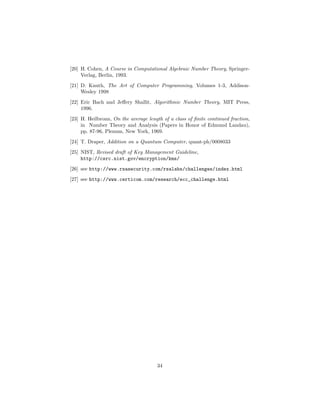 [20] H. Cohen, A Course in Computational Algebraic Number Theory, Springer-
Verlag, Berlin, 1993.
[21] D. Knuth, The Art of Computer Programming, Volumes 1-3, Addison-
Wesley 1998
[22] Eric Bach and Jeﬀery Shallit, Algorithmic Number Theory, MIT Press,
1996.
[23] H. Heilbronn, On the average length of a class of ﬁnite continued fraction,
in Number Theory and Analysis (Papers in Honor of Edmund Landau),
pp. 87-96, Plenum, New York, 1969.
[24] T. Draper, Addition on a Quantum Computer, quant-ph/0008033
[25] NIST, Revised draft of Key Management Guideline,
http://csrc.nist.gov/encryption/kms/
[26] see http://www.rsasecurity.com/rsalabs/challenges/index.html
[27] see http://www.certicom.com/research/ecc_challenge.html
34
 