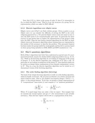 Note that if G is a ﬁnite cyclic group of order N then G is isomorphic to
ZN in which the DLP is easy. Thus it is not the structure of a group, but its
representation, which can make its DLP diﬃcult.
2.1.2 Discrete logarithms over elliptic curves
Elliptic curves over GF(pn
) are ﬁnite abelian groups. Given a point α on an
elliptic curve we can consider the diﬃculty of solving the DLP in the cyclic
subgroup generated by α. For general elliptic curves (trace not equal to zero or
one) the DLP seems to be computationally quite hard. In particular for these
curves it is not known how to exploit the representation of the group to help
solve the DLP. Thus the best known classical algorithms for the DLP on these
elliptic curves are the generic algorithms whose running times are exponential in
the number of bits necessary to describe the problem. This presumed classical
hardness makes the groups useful for cryptography and has led to systems based
on these group being included in ANSI, IEEE and FIPS standards [6, 7, 8].
2.2 Shor’s quantum algorithms
Both of Shor’s algorithms have later been understood as special cases of a more
general framework, namely the abelian hidden subgroup problem (see e.g. [9, 10,
11]). While in the factoring algorithm we are looking at subgroups of the group
of integers, Z, in the discrete logarithm case, subgroups of Z2
play a role. In
particular we are looking at sublattices of the lattice Z2
, thus elements which can
be written as integer linear combinations of two (linearly independent) vectors
in Z2
. Thus in a way the discrete logarithm algorithm can be viewed as a 2
dimensional version of the factoring algorithm.
2.2.1 The order ﬁnding algorithm (factoring)
The basis of the integer factoring algorithm is really an order ﬁnding algorithm,
which we brieﬂy review here. We are given an element α in a (ﬁnite) group G and
want to ﬁnd its order. That is, the smallest non-negative integer r with αr
= e,
where e is the neutral element. To do this, we prepare a (large) superposition of
N “computational” basis states |x and compute αx
in “quantum parallelism”:
1
√
N
N−1
x=0
|x →
1
√
N
N−1
x=0
|x, αx
Where N is much larger than any order r that we expect. Now imagine that
we measure the second register and get αx0
(the measurement is not actually
necessary). Then the ﬁrst register will be left in a superposition of the form
c ·
≈N/r
k=0
|x0 + k · r
5
 