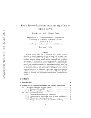 arXiv:quant-ph/0301141v222Jan2004
Shor’s discrete logarithm quantum algorithm for
elliptic curves
John Proos and Christof Zalka
Department of Combinatorics and Optimization
University of Waterloo, Waterloo, Ontario
Canada N2L 3G1
e-mail: japroos@math.uwaterloo.ca zalka@iqc.ca
February 1, 2008
Abstract
We show in some detail how to implement Shor’s eﬃcient quantum
algorithm for discrete logarithms for the particular case of elliptic curve
groups. It turns out that for this problem a smaller quantum computer
can solve problems further beyond current computing than for integer
factorisation. A 160 bit elliptic curve cryptographic key could be broken
on a quantum computer using around 1000 qubits while factoring the
security-wise equivalent 1024 bit RSA modulus would require about 2000
qubits. In this paper we only consider elliptic curves over GF(p) and not
yet the equally important ones over GF(2n
) or other ﬁnite ﬁelds. The main
technical diﬃculty is to implement Euclid’s gcd algorithm to compute
multiplicative inverses modulo p. As the runtime of Euclid’s algorithm
depends on the input, one diﬃculty encountered is the “quantum halting
problem”.
Contents
1 Introduction 2
2 Review of the quantum algorithm for discrete logarithms 4
2.1 The discrete logarithm problem (DLP) . . . . . . . . . . . . . . . 4
2.1.1 Examples (ZN and Z∗
p) . . . . . . . . . . . . . . . . . . . 4
2.1.2 Discrete logarithms over elliptic curves . . . . . . . . . . . 5
2.2 Shor’s quantum algorithms . . . . . . . . . . . . . . . . . . . . . 5
2.2.1 The order ﬁnding algorithm (factoring) . . . . . . . . . . 5
2.2.2 Assumption for discrete log: order is prime (and known) . 6
2.2.3 The discrete logarithm algorithm . . . . . . . . . . . . . . 6
2.2.4 Using a Fourier transform of order 2n
instead of q . . . . 7
1
 