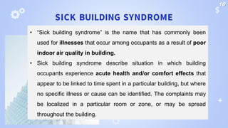SICK BUILDING SYNDROME
• “Sick building syndrome” is the name that has commonly been
used for illnesses that occur among occupants as a result of poor
indoor air quality in building.
• Sick building syndrome describe situation in which building
occupants experience acute health and/or comfort effects that
appear to be linked to time spent in a particular building, but where
no specific illness or cause can be identified. The complaints may
be localized in a particular room or zone, or may be spread
throughout the building.
10
 