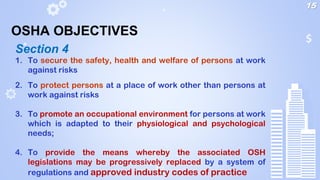 1. To secure the safety, health and welfare of persons at work
against risks
2. To protect persons at a place of work other than persons at
work against risks
3. To promote an occupational environment for persons at work
which is adapted to their physiological and psychological
needs;
4. To provide the means whereby the associated OSH
legislations may be progressively replaced by a system of
regulations and approved industry codes of practice
Section 4
15
OSHA OBJECTIVES
 