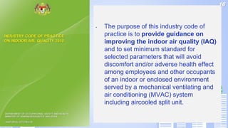 • The purpose of this industry code of
practice is to provide guidance on
improving the indoor air quality (IAQ)
and to set minimum standard for
selected parameters that will avoid
discomfort and/or adverse health effect
among employees and other occupants
of an indoor or enclosed environment
served by a mechanical ventilating and
air conditioning (MVAC) system
including aircooled split unit.
16
 