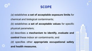 SCOPE
(a) establishes a set of acceptable exposure limits for
chemical and biological contaminants;
(b) establishes a set of acceptable values for specific
physical parameters;
(c) describes a mechanism to identify, evaluate and
control these indoor air contaminants; and
(d) specifies other appropriate occupational safety
and health measures.
17
 