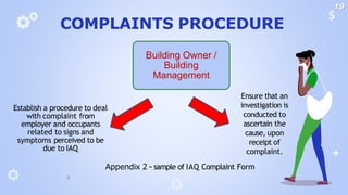 COMPLAINTS PROCEDURE
🞂 Appendix 2 - sample of IAQ Complaint Form
Establish a procedure to deal
with complaint from
employer and occupants
related to signs and
symptoms perceived to be
due to IAQ
Ensure that an
investigation is
conducted to
ascertain the
cause, upon
receipt of
complaint.
Building Owner /
Building
Management
19
 