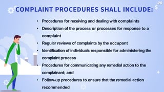 • Procedures for receiving and dealing with complaints
• Description of the process or processes for response to a
complaint
• Regular reviews of complaints by the occupant
• Identification of individuals responsible for administering the
complaint process
• Procedures for communicating any remedial action to the
complainant; and
• Follow-up procedures to ensure that the remedial action
recommended
COMPLAINT PROCEDURES SHALL INCLUDE:
20
 