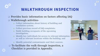 WALKTHROUGH INSPECTION
❑ Provides basic information on factors affecting IAQ
❑ Walkthrough activities-
 Collect information about history of building and
ventilation system;
 Collect previous record of IAQ complaints;
 Notify building occupants of the upcoming
investigation;
 Identify key individuals for access to relevant information
as well as relevant locations within the building; and
 Identify potential contaminants and their sources.
❑ To facilitate the walk through inspection, a
Checklist is provided in Appendix.
23
 