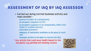 ASSESSMENT OF IAQ BY IAQ ASSESSOR
 Carried out during normal business activity and
must consider:-
◾ sources of indoor air contaminants;
◾ an occupant’s exposure to ETS;
◾ an occupant’s exposure to air contaminants,either from
indoor or outdoor sources;
◾ prescribed activities*;
◾ adequacy of mechanical ventilation at the place of work;
and
◾ necessary actions to be taken to improve the IAQ.
* Any activity that could pose health hazard to the
occupants,e.g.painting and cleaning carpets
25
 