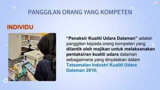 PANGGILAN ORANG YANG KOMPETEN
“Penaksir Kualiti Udara Dalaman” adalah
panggilan kepada orang kompeten yang
dilantik oleh majikan untuk melaksanakan
pentaksiran kualiti udara dalaman
sebagaimana yang dinyatakan dalam
Tataamalan Industri Kualiti Udara
Dalaman 2010;
INDIVIDU
27
 