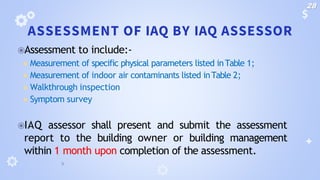ASSESSMENT OF IAQ BY IAQ ASSESSOR
⦿Assessment to include:-
◾ Measurement of specific physical parameters listed inTable 1;
◾ Measurement of indoor air contaminants listed inTable 2;
◾ Walkthrough inspection
◾ Symptom survey
⦿IAQ assessor shall present and submit the assessment
report to the building owner or building management
within 1 month upon completion of the assessment.
28
 