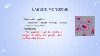 CARBON MONOXIDE
🞂 Combustion product
🞂 Automobile exhaust, smoking, unvented
combustion appliances
🞂 Asphyxiant
🞂 The standard is set to provide a
margin of safety for people with
cardiovascular disease
31
 