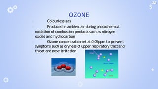 OZONE
🞂 Colourless gas
🞂 Produced in ambient air during photochemical
oxidation of combustion products such as nitrogen
oxides and hydrocarbon
🞂 Ozone concentration set at 0.05ppm to prevent
symptoms such as dryness of upper respiratory tract and
throat and nose irritation
33
 