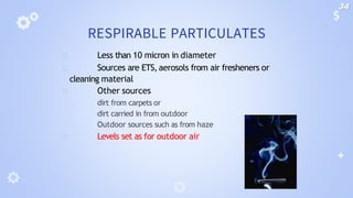 RESPIRABLE PARTICULATES
🞂 Less than 10 micron in diameter
🞂 Sources are ETS,aerosols from air fresheners or
cleaning material
🞂 Other sources
🞂 dirt from carpets or
🞂 dirt carried in from outdoor
🞂 Outdoor sources such as from haze
🞂 Levels set as for outdoor air
34
 