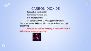 CARBON DIOXIDE
🞂 Product of combustion
🞂 Human respiration & ETS
🞂 It is an asphyxiant
🞂 At concentrations (>30,000ppm) may cause
headache,loss of judgment,dizziness,drowsiness, and rapid
breathing
🞂 Level set to indicate adequacy of ventilation rates or
indicative of inadequate mixing.
36
 