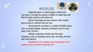 MOULDS
🞂 Fungi that grow on dead organic matter and
reproduce through tiny spores,invisible to naked eye,and
float through outdoor and indoor air.
🞂 Mould may begin growing indoors when mould
spores land on surfaces that are wet.
🞂 Mould growth can lead to a variety of health issues,
such as causing allergic reactions,irritations,and in some
cases,toxic actions.
🞂 Allergic responses include hay fever-type
symptoms,such as sneezing,runny nose,red eyes,and skin
rash (dermatitis).
🞂 Standard set for humidity and temperature is for
comfort and to prevent mould growth
37
 