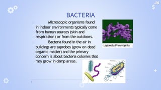 BACTERIA
🞂 Microscopic organisms found
in indoor environments typically come
from human sources (skin and
respiration) or from the outdoors.
🞂 Bacteria found in the air in
buildings are saprobes (grow on dead
organic matter) and the primary
concern is about bacteria colonies that
may grow in damp areas.
Legionella Pneumophila
38
 