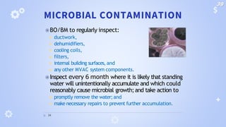 MICROBIAL CONTAMINATION
⦿BO/BM to regularly inspect:
◾ ductwork,
◾ dehumidifiers,
◾ cooling coils,
◾ filters,
◾ internal building surfaces, and
◾ any other MVAC system components.
⦿Inspect every 6 month where it is likely that standing
water will unintentionally accumulate and which could
reasonably cause microbial growth;and take action to
◾ promptly remove the water;and
◾ make necessary repairs to prevent further accumulation.
34
39
 