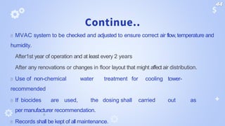 Continue..
🞂 MVAC system to be checked and adjusted to ensure correct air flow,temperature and
humidity.
After1st year of operation and at least every 2 years
After any renovations or changes in floor layout that might affect air distribution.
🞂 Use of non-chemical water treatment for cooling tower-
recommended
🞂 If biocides are used, the dosing shall carried out as
per manufacturer recommendation.
🞂 Records shall be kept of all maintenance.
44
 