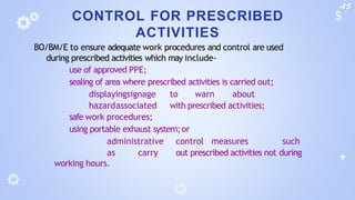 CONTROL FOR PRESCRIBED
ACTIVITIES
BO/BM/E to ensure adequate work procedures and control are used
during prescribed activities which may include-
🞂 use of approved PPE;
🞂 sealing of area where prescribed activities is carried out;
🞂 displayingsignage to warn about
hazardassociated with prescribed activities;
🞂 safe work procedures;
🞂 using portable exhaust system;or
🞂 administrative control measures such
as carry out prescribed activities not during
working hours.
45
 