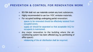 PREVENTION & CONTROL FOR RENOVATION WORK
⦿ BO/BM shall not use materials contain any toxic substances.
⦿ Highly recommended to use low VOC emission materials.
⦿ For occupied buildings undergoing partial renovation:
◾ spaces to be renovated should be effectively isolated from
occupied zones;
◾ supply air should be separated so that acceptable IAQ for
occupants is maintained.
⦿ Any major renovation to the building where the air-
conditioning system has been affected (e.g. by partitioning of
office space):
◾ rebalancing of the air distribution shall be required.
46
 