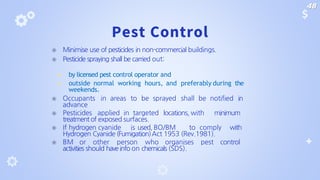 Pest Control
⦿ Minimise use of pesticides in non-commercial buildings.
⦿ Pesticide spraying shall be carried out:
◾ by licensed pest control operator and
◾ outside normal working hours, and preferably during the
weekends.
⦿ Occupants in areas to be sprayed shall be notified in
advance
⦿ Pesticides applied in targeted locations, with minimum
treatment of exposed surfaces.
⦿ If hydrogen cyanide is used, BO/BM to comply with
Hydrogen Cyanide (Fumigation)Act 1953 (Rev.1981).
⦿ BM or other person who organises pest control
activities should have info on chemicals (SDS).
48
 