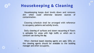 Housekeeping & Cleaning
🞂 Housekeeping keeps dust levels down and removes
dirt which could otherwise become sources of
contamination.
🞂 Cleaning schedule shall be arranged with reference
to occupancy patterns and activity levels.
🞂 Daily cleaning of surfaces and steam vacuuming of floors
is advisable for areas with high traffic or which are in
constant use during the day.
🞂 When chemical based cleaning agents are used, SDSs on
the cleaning agents should be available to the building
manager and other occupants.
49
 