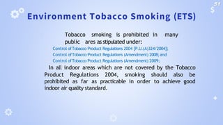Environment Tobacco Smoking (ETS)
🞂 Tobacco smoking is prohibited in many
public ares as stipulated under:
🞂 Control ofTobacco Product Regulations 2004 [P.U.(A)324/2004];
🞂 Control ofTobacco Product Regulations (Amendment) 2008;and
🞂 Control ofTobacco Product Regulations (Amendment) 2009;
🞂 In all indoor areas which are not covered by the Tobacco
Product Regulations 2004, smoking should also be
prohibited as far as practicable in order to achieve good
indoor air quality standard.
51
 