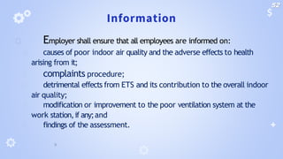 Information
🞂 Employer shall ensure that all employees are informed on:
🞂 causes of poor indoor air quality and the adverse effects to health
arising from it;
🞂 complaints procedure;
🞂 detrimental effects from ETS and its contribution to the overall indoor
air quality;
🞂 modification or improvement to the poor ventilation system at the
work station,if any;and
🞂 findings of the assessment.
52
 