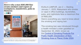 KUALA LUMPUR, Jan 2 — Starting
January 1, 2025, Malaysians who smoke
or vape in office buildings, laundrettes,
pubs, and nightclubs face a maximum fine
of RM5,000.
Here’s everything you need to know about
the smoking and vaping ban:
The smoking ban was introduced through
a health minister’s order gazetted on
September 30, 2024, known as
the Control of Smoking Products For
Public Health (Declaration of Non-
Smoking Area or Place) Order 2024.
53
 