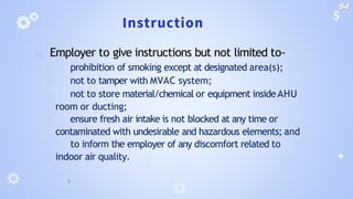 Instruction
🞂 Employer to give instructions but not limited to-
🞂 prohibition of smoking except at designated area(s);
🞂 not to tamper with MVAC system;
🞂 not to store material/chemical or equipment insideAHU
room or ducting;
🞂 ensure fresh air intake is not blocked at any time or
contaminated with undesirable and hazardous elements; and
🞂 to inform the employer of any discomfort related to
indoor air quality.
54
 