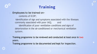 Training
🞂 Employees to be trained on-
🞂 contents of ICOP;
🞂 identification of sign and symptoms associated with the illnesses
commonly associated with poor IAQ; and
🞂 identification of poor ventilation conditions and signs of
deterioration in the air-conditioned or mechanical ventilation
system.
🞂 Training programme to be reviewed and conducted at least once in two
years.
🞂 Training programme to be documented and kept for inspection.
55
 