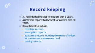 Record keeping
⦿ All records shall be kept for not less than 5 years.
⦿ Assessment report shall be kept for not less than 30
years.
⦿ Records kept to include -
◾ complaint records;
◾ investigation reports;
◾ assessment reports including the results of indoor
air contaminant measurement;and
◾ training records.
56
 