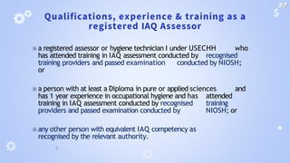 Qualifications, experience & training as a
registered IAQ Assessor
⦿ a registered assessor or hygiene technician I under USECHH who
has attended training in IAQ assessment conducted by recognised
training providers and passed examination conducted by NIOSH;
or
⦿ a person with at least a Diploma in pure or applied sciences and
has 1 year experience in occupational hygiene and has attended
training in IAQ assessment conducted by recognised training
providers and passed examination conducted by NIOSH; or
⦿ any other person with equivalent IAQ competency as
recognised by the relevant authority.
57
 