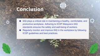 ● IAQ plays a critical role in maintaining a healthy, comfortable, and
productive workplace. Adhering to ICOP Malaysia’s IAQ
standards ensures the safety and well-being of workers.
● Regularly monitor and improve IAQ in the workplace by following
ICOP guidelines and best practices.
Conclusion
58
 