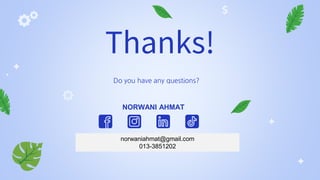 Slidesgo
Flaticon Freepik
CREDITS: This presentation template was created by Slidesgo,
including icons by Flaticon and infographics & images by Freepik
Thanks!
Do you have any questions?
norwaniahmat@gmail.com
013-3851202
NORWANI AHMAT
 