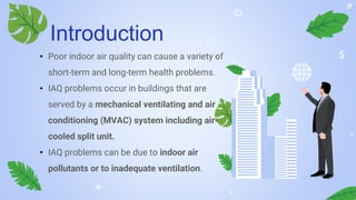 • Poor indoor air quality can cause a variety of
short-term and long-term health problems.
• IAQ problems occur in buildings that are
served by a mechanical ventilating and air
conditioning (MVAC) system including air-
cooled split unit.
• IAQ problems can be due to indoor air
pollutants or to inadequate ventilation.
Introduction
8
 