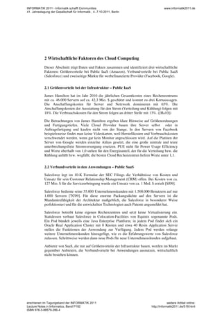 2 Wirtschaftliche Faktoren des Cloud Computing
Dieser Abschnitt trägt Daten und Fakten zusammen und identifiziert drei wirtschaftliche
Faktoren: Größenvorteile bei Public IaaS (Amazon), Verbundvorteile bei Public SaaS
(Salesforce) und zweiseitige Märkte für werbefinanzierte Provider (Facebook, Google).
2.1 Größenvorteile bei der Infrastruktur – Public IaaS
James Hamilton hat im Jahr 2010 die jährlichen Gesamtkosten eines Rechenzentrums
mit ca. 46.000 Servern auf ca. 42,3 Mio. $ geschätzt und kommt zu drei Kernaussagen.
Die Anschaffungskosten für Server und Netzwerk dominieren mit 65%. Die
Anschaffungskosten der Ausstattung für den Strom (Verteilung und Kühlung) folgen mit
18%. Die Verbrauchskosten für den Strom folgen an dritter Stelle mit 13%. ([Ha10])
Die Betrachtungen von James Hamilton ergeben klare Hinweise auf Größenordnungen
und Fertigungstiefen. Viele Cloud Provider bauen ihre Server selbst oder in
Auftragsfertigung und kaufen nicht von der Stange. In den Servern von Facebook
beispielsweise findet man keine Videokarten, weil Herstellkosten und Verbrauchskosten
verschwendet werden, wenn gar kein Monitor angeschlossen wird. Auf die Platinen der
Server von Google werden einzelne Akkus gesetzt, die eine große zentrale und teure
unterbrechungsfreie Stromversorgung ersetzen. PUE steht für Power Usage Efficiency
und Werte oberhalb von 1,0 stehen für den Energieanteil, der für die Verteilung bzw. die
Kühlung anfällt bzw. wegfällt; die besten Cloud Rechenzentren liefern Werte unter 1,1.
2.2 Verbundvorteile in den Anwendungen – Public SaaS
Salesforce legt im 10-K Formular der SEC Filings die Verhältnisse von Kosten und
Umsatz für sein Customer Relationship Management (CRM) offen. Bei Kosten von ca.
127 Mio. $ für die Serviceerbringung wurde ein Umsatz von ca. 1 Mrd. $ erzielt [Sf09].
Salesforce bediente seine 55.000 Unternehmenskunden mit 1.500.000 Benutzern auf nur
1.000 Servern [TC09]. Für diese enorme Packungsdichte auf den Servern ist die
Mandantenfähigkeit der Architektur maßgeblich, die Salesforce in besonderer Weise
perfektioniert und für die entwickelten Technologien auch Patente angemeldet hat.
Salesforce betreibt keine eigenen Rechenzentren und setzt keine Virtualisierung ein.
Stattdessen verbaut Salesforce in Colocation-Facilities von Equinix sogenannte Pods.
Ein Pod bündelt jeweils eine Java Enterprise Plattform; in jedem Pod findet sich ein
Oracle Real Application Cluster mit 8 Knoten und etwa 40 Resin Application Server
stellen die Funktionen der Anwendung zur Verfügung. Jedem Pod werden solange
weitere Unternehmenskunden hinzugefügt, wie es die Erfahrungswerte von Salesforce
zulassen. Schrittweise werden dann neue Pods für neue Unternehmenskunden aufgebaut.
Anbieter von SaaS, die nur auf Größenvorteile der Infrastruktur bauen, werden im Markt
gegenüber Anbietern, die Verbundvorteile bei Anwendungen ausnutzen, wirtschaftlich
nicht bestehen können.
INFORMATIK 2011 - Informatik schafft Communities
41. Jahrestagung der Gesellschaft für Informatik , 4.-7.10.2011, Berlin
www.informatik2011.de
erschienen im Tagungsband der INFORMATIK 2011
Lecture Notes in Informatics, Band P192
ISBN 978-3-88579-286-4
weitere Artikel online:
http://informatik2011.de/519.html
 