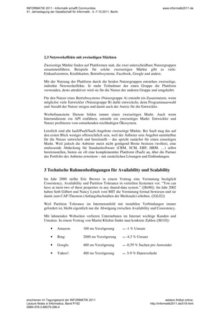2.3 Netzwerkeffekte mit zweiseitigen Märkten
Zweiseitige Märkte finden auf Plattformen statt, die zwei unterscheidbare Nutzergruppen
zusammenführen. Beispiele für solche zweiseitigen Märkte gibt es viele:
Einkaufszentren, Kreditkarten, Betriebssysteme, Facebook, Google und andere.
Mit der Nutzung der Plattform durch die beiden Nutzergruppen entstehen zweiseitige,
indirekte Netzwerkeffekte. Je mehr Teilnehmer der einen Gruppe die Plattform
verwenden, desto attraktiver wird sie für die Nutzer der anderen Gruppe und umgekehrt.
Für den Nutzer eines Betriebssystems (Nutzergruppe A) entsteht ein Zusatznutzen, wenn
möglichst viele Entwickler (Nutzergruppe B) dafür entwickeln; denn Programmauswahl
und Anzahl der Nutzer steigen und damit auch der Anreiz für die Entwickler.
Werbefinanzierte Dienste bilden immer einen zweiseitigen Markt. Auch wenn
Internetdienste ein API einführen, entsteht ein zweiseitiger Markt: Entwickler und
Nutzer profitieren vom entstehenden reichhaltigen Ökosystem.
Letztlich sind alle IaaS/PaaS/SaaS-Angebote zweiseitige Märkte. Bei SaaS mag das auf
den ersten Blick weniger offensichtlich sein, weil der Anbieter sein Angebot unmittelbar
für die Nutzer entwickelt und bereitstellt – das spricht zunächst für einen einseitigen
Markt. Weil jedoch die Anbieter meist nicht genügend Breite besitzen (wollen), eine
umfassende Abdeckung für Standardsoftware (CRM, SCM, ERP, HRM, …) selbst
bereitzustellen, bieten sie oft eine komplementäre Plattform (PaaS) an, über die Partner
das Portfolio des Anbieter erweitern – mit zusätzlichen Lösungen und Einbindungen.
3 Technische Rahmenbedingungen für Availability und Scalability
Im Jahr 2000 stellte Eric Brewer in einem Vortrag eine Vermutung bezüglich
Consistency, Availability und Partition Tolerance in verteilten Systemen vor: “You can
have at most two of these properties in any shared-data system.” ([Br00]). Im Jahr 2002
haben Seth Gilbert und Nancy Lynch vom MIT die Vermutung formal bewiesen und sie
damit zum CAP-Theorem (Anfangsbuchstaben der Merkmale) erhoben. ([GL02])
Weil Partition Tolerance im Internetumfeld mit instabilen Verbindungen immer
gefordert ist, bleibt eigentlich nur die Abwägung zwischen Availability und Consistency.
Mit lahmenden Webseiten verlieren Unternehmen im Internet wichtige Kunden und
Umsätze. In einem Vortrag von Martin Kliehm findet man konkrete Zahlen ([Kl10]):
• Amazon: 100 ms Verzögerung => -1 % Umsatz
• Bing: 2000 ms Verzögerung => -4,3 % Umsatz
• Google: 400 ms Verzögerung => -0,59 % Suchen pro Anwender
• Yahoo!: 400 ms Verzögerung => -5-9 % Datenverkehr
INFORMATIK 2011 - Informatik schafft Communities
41. Jahrestagung der Gesellschaft für Informatik , 4.-7.10.2011, Berlin
www.informatik2011.de
erschienen im Tagungsband der INFORMATIK 2011
Lecture Notes in Informatics, Band P192
ISBN 978-3-88579-286-4
weitere Artikel online:
http://informatik2011.de/519.html
 