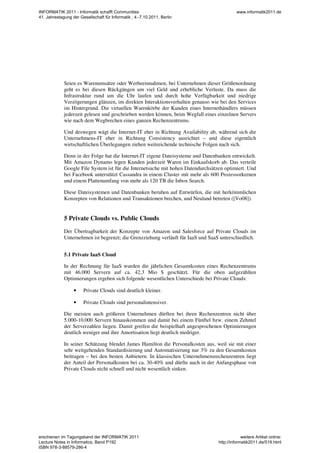 Seien es Warenumsätze oder Werbeeinnahmen, bei Unternehmen dieser Größenordnung
geht es bei diesen Rückgängen um viel Geld und erhebliche Verluste. Da muss die
Infrastruktur rund um die Uhr laufen und durch hohe Verfügbarkeit und niedrige
Verzögerungen glänzen, im direkten Interaktionsverhalten genauso wie bei den Services
im Hintergrund. Die virtuellen Warenkörbe der Kunden eines Internethändlers müssen
jederzeit gelesen und geschrieben werden können, beim Wegfall eines einzelnen Servers
wie nach dem Wegbrechen eines ganzen Rechenzentrums.
Und deswegen wägt die Internet-IT eher in Richtung Availability ab, während sich die
Unternehmens-IT eher in Richtung Consistency ausrichtet – und diese eigentlich
wirtschaftlichen Überlegungen ziehen weitreichende technische Folgen nach sich.
Denn in der Folge hat die Internet-IT eigene Dateisysteme und Datenbanken entwickelt.
Mit Amazon Dynamo legen Kunden jederzeit Waren im Einkaufskorb ab. Das verteile
Google File System ist für die Internetsuche mit hohen Datendurchsätzen optimiert. Und
bei Facebook unterstützt Cassandra in einem Cluster mit mehr als 600 Prozessorkernen
und einem Plattenumfang von mehr als 120 TB die Inbox Search.
Diese Dateisystemen und Datenbanken beruhen auf Entwürfen, die mit herkömmlichen
Konzepten von Relationen und Transaktionen brechen, und Neuland betreten ([Vo08]).
5 Private Clouds vs. Public Clouds
Der Übertragbarkeit der Konzepte von Amazon und Salesforce auf Private Clouds im
Unternehmen ist begrenzt; die Grenzziehung verläuft für IaaS und SaaS unterschiedlich.
5.1 Private IaaS Cloud
In der Rechnung für IaaS wurden die jährlichen Gesamtkosten eines Rechenzentrums
mit 46.000 Servern auf ca. 42,3 Mio $ geschätzt. Für die oben aufgezählten
Optimierungen ergeben sich folgende wesentlichen Unterschiede bei Private Clouds:
• Private Clouds sind deutlich kleiner.
• Private Clouds sind personalintensiver.
Die meisten auch größeren Unternehmen dürften bei ihren Rechenzentren nicht über
5.000-10.000 Servern hinauskommen und damit bei einem Fünftel bzw. einem Zehntel
der Serverzahlen liegen. Damit greifen die beispielhaft angesprochenen Optimierungen
deutlich weniger und ihre Amortisation liegt deutlich niedriger.
In seiner Schätzung blendet James Hamilton die Personalkosten aus, weil sie mit einer
sehr weitgehenden Standardisierung und Automatisierung nur 3% zu den Gesamtkosten
beitragen – bei den besten Anbietern. In klassischen Unternehmensrechenzentren liegt
der Anteil der Personalkosten bei ca. 30-40% und dürfte auch in der Anfangsphase von
Private Clouds nicht schnell und nicht wesentlich sinken.
INFORMATIK 2011 - Informatik schafft Communities
41. Jahrestagung der Gesellschaft für Informatik , 4.-7.10.2011, Berlin
www.informatik2011.de
erschienen im Tagungsband der INFORMATIK 2011
Lecture Notes in Informatics, Band P192
ISBN 978-3-88579-286-4
weitere Artikel online:
http://informatik2011.de/519.html
 