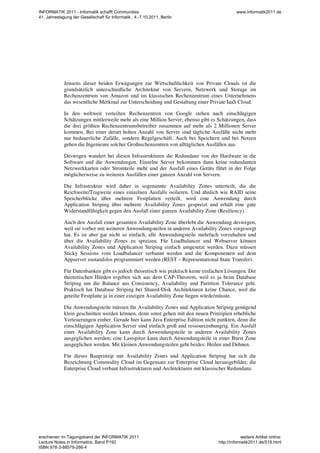 Jenseits dieser beiden Erwägungen zur Wirtschaftlichkeit von Private Clouds ist die
grundsätzlich unterschiedliche Architektur von Servern, Netzwerk und Storage im
Rechenzentrum von Amazon und im klassischen Rechenzentrum eines Unternehmens
das wesentliche Merkmal zur Unterscheidung und Gestaltung einer Private IaaS Cloud.
In den weltweit verteilten Rechenzentren von Google stehen nach einschlägigen
Schätzungen mittlerweile mehr als eine Million Server; ebenso gibt es Schätzungen, dass
die drei größten Rechenzentrumsbetreiber zusammen auf mehr als 2 Millionen Server
kommen. Bei einer derart hohen Anzahl von Server sind tägliche Ausfälle nicht mehr
nur bedauerliche Zufälle, sondern Regelgeschäft. Auch bei Speichern und bei Netzen
gehen die Ingenieure solcher Großrechenzentren von alltäglichen Ausfällen aus.
Deswegen wandert bei diesen Infrastrukturen die Redundanz von der Hardware in die
Software und die Anwendungen. Einzelne Server bekommen dann keine redundanten
Netzwerkkarten oder Stromteile mehr und der Ausfall eines Geräts führt in der Folge
möglicherweise zu weiteren Ausfällen einer ganzen Anzahl von Servern.
Die Infrastruktur wird daher in sogenannte Availability Zones unterteilt, die die
Reichweite/Tragweite eines einzelnen Ausfalls isolieren. Und ähnlich wie RAID seine
Speicherblöcke über mehrere Festplatten verteilt, wird eine Anwendung durch
Application Striping über mehrere Availability Zones gespreizt und erhält eine gute
Widerstandfähigkeit gegen den Ausfall einer ganzen Availability Zone (Resiliency).
Auch den Ausfall einer gesamten Availability Zone überlebt die Anwendung deswegen,
weil sie vorher mit weiteren Anwendungsteilen in anderen Availability Zones vorgesorgt
hat. Es ist aber gar nicht so einfach, alle Anwendungsteile mehrfach vorzuhalten und
über die Availability Zones zu spreizen. Für Loadbalancer und Webserver können
Availability Zones und Application Striping einfach umgesetzt werden. Dazu müssen
Sticky Sessions vom Loadbalancer verbannt werden und die Komponenten auf dem
Appserver zustandslos programmiert werden (REST – Representational State Transfer).
Für Datenbanken gibt es jedoch theoretisch wie praktisch keine einfachen Lösungen. Die
theoretischen Hürden ergeben sich aus dem CAP-Theorem, weil es ja beim Database
Striping um die Balance aus Consistency, Availability und Partition Tolerance geht.
Praktisch hat Database Striping bei Shared-Disk Architekturen keine Chance, weil die
geteilte Festplatte ja in einer einzigen Availability Zone liegen würde/müsste.
Die Anwendungsteile müssen für Availability Zones und Application Striping genügend
klein geschnitten werden können, denn sonst gehen mit den neuen Prinzipien erhebliche
Verteuerungen einher. Gerade hier kann Java Enterprise Edition nicht punkten, denn die
einschlägigen Application Server sind einfach groß und ressourcenhungrig. Ein Ausfall
einer Availability Zone kann durch Anwendungsteile in anderen Availability Zones
ausgeglichen werden; eine Lastspitze kann durch Anwendungsteile in einer Burst Zone
ausgeglichen werden. Mit kleinen Anwendungsteilen geht beides: Heilen und Dehnen.
Für dieses Bauprinzip mit Availability Zones und Application Striping hat sich die
Bezeichnung Commodity Cloud im Gegensatz zur Enterprise Cloud herausgebildet; die
Enterprise Cloud verbaut Infrastrukturen und Architekturen mit klassischer Redundanz.
INFORMATIK 2011 - Informatik schafft Communities
41. Jahrestagung der Gesellschaft für Informatik , 4.-7.10.2011, Berlin
www.informatik2011.de
erschienen im Tagungsband der INFORMATIK 2011
Lecture Notes in Informatics, Band P192
ISBN 978-3-88579-286-4
weitere Artikel online:
http://informatik2011.de/519.html
 