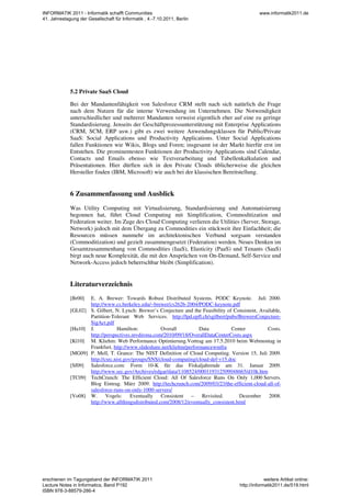5.2 Private SaaS Cloud
Bei der Mandantenfähigkeit von Salesforce CRM stellt nach sich natürlich die Frage
nach dem Nutzen für die interne Verwendung im Unternehmen. Die Notwendigkeit
unterschiedlicher und mehrerer Mandanten verweist eigentlich eher auf eine zu geringe
Standardisierung. Jenseits der Geschäftprozessunterstützung mit Enterprise Applications
(CRM, SCM, ERP usw.) gibt es zwei weitere Anwendungsklassen für Public/Private
SaaS: Social Applications und Productivity Applications. Unter Social Applications
fallen Funktionen wie Wikis, Blogs und Foren; insgesamt ist der Markt hierfür erst im
Entstehen. Die prominentesten Funktionen der Productivity Applications sind Calendar,
Contacts und Emails ebenso wie Textverarbeitung und Tabellenkalkulation und
Präsentationen. Hier dürften sich in den Private Clouds üblicherweise die gleichen
Hersteller finden (IBM, Microsoft) wie auch bei der klassischen Bereitstellung.
6 Zusammenfassung und Ausblick
Was Utility Computing mit Virtualisierung, Standardisierung und Automatisierung
begonnen hat, führt Cloud Computing mit Simplification, Commoditization und
Federation weiter. Im Zuge des Cloud Computing verlieren die Utilities (Server, Storage,
Network) jedoch mit dem Übergang zu Commodities ein stückweit ihre Einfachheit; die
Resourcen müssen nunmehr im architektonischen Verbund sorgsam verstanden
(Commoditization) und gezielt zusammengesetzt (Federation) werden. Neues Denken im
Gesamtzusammenhang von Commodities (IaaS), Elasticity (PaaS) und Tenants (SaaS)
birgt auch neue Komplexität, die mit den Ansprüchen von On-Demand, Self-Service und
Network-Access jedoch beherrschbar bleibt (Simplification).
Literaturverzeichnis
[Br00] E. A. Brewer: Towards Robust Distributed Systems. PODC Keynote. Juli 2000.
http://www.cs.berkeley.edu/~brewer/cs262b-2004/PODC-keynote.pdf
[GL02] S. Gilbert, N. Lynch: Brewer’s Conjecture and the Feasibility of Consistent, Available,
Partition-Tolerant Web Services. http://lpd.epfl.ch/sgilbert/pubs/BrewersConjecture-
SigAct.pdf
[Ha10] J. Hamilton: Overall Data Center Costs.
http://perspectives.mvdirona.com/2010/09/18/OverallDataCenterCosts.aspx
[Kl10] M. Kliehm: Web Performance Optimierung.Vortrag am 17.5.2010 beim Webmontag in
Frankfurt, http://www.slideshare.net/kliehm/performancewmfra
[MG09] P. Mell, T. Grance: The NIST Definition of Cloud Computing. Version 15, Juli 2009.
http://csrc.nist.gov/groups/SNS/cloud-computing/cloud-def-v15.doc
[Sf09] Salesforce.com: Form 10-K für das Fiskaljahrende am 31. Januar 2009.
http://www.sec.gov/Archives/edgar/data/1108524/000119312509048665/d10k.htm
[TC09] TechCrunch: The Efficient Cloud: All Of Salesforce Runs On Only 1,000 Servers.
Blog Eintrag. März 2009. http://techcrunch.com/2009/03/23/the-efficient-cloud-all-of-
salesforce-runs-on-only-1000-servers/
[Vo08] W. Vogels: Eventually Consistent – Revisited. Dezember 2008.
http://www.allthingsdistributed.com/2008/12/eventually_consistent.html
INFORMATIK 2011 - Informatik schafft Communities
41. Jahrestagung der Gesellschaft für Informatik , 4.-7.10.2011, Berlin
www.informatik2011.de
erschienen im Tagungsband der INFORMATIK 2011
Lecture Notes in Informatics, Band P192
ISBN 978-3-88579-286-4
weitere Artikel online:
http://informatik2011.de/519.html
 