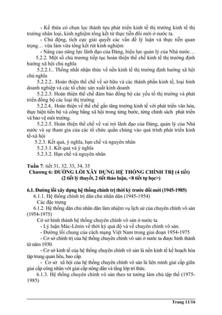 - Kế thừa có chọn lọc thành tựu phát triển kinh tế thị trường kinh tế thị
trường nhân loại, kinh nghiệm tổng kết từ thực tiễn đổi mới ở nước ta.
- Chủ động, tích cực giải quyết các vấn đề lý luận và thực tiễn quan
trọng… vừa làm vừa tổng kết rút kinh nghiệm
- Nâng cao năng lực lãnh đạo của Đảng, hiệu lực quản lý của Nhà nước…
5.2.2. Một số chủ trương tiếp tục hoàn thiện thể chế kinh tế thị trường định
hướng xã hội chủ nghĩa
5.2.2.1.. Thống nhất nhận thức về nền kinh tế thị trường định hướng xã hội
chủ nghĩa
5.2.2.2.. Hoàn thiện thể chế về sở hữu và các thành phần kinh tế, loại hình
doanh nghiệp và các tổ chức sản xuất kinh doanh
5.2.2.3. Hoàn thiện thể chế đảm bảo đồng bộ các yếu tố thị trường và phát
triển đồng bộ các loại thị trường
5.2.2.4.. Hoàn thiện về thể chế gắn tăng trưởng kinh tế với phát triển văn hóa,
thực hiện tiến bộ và công bằng xã hội trong từng bước, từng chính sách phát triển
và bảo vệ môi trường.
5.2.2.5. Hoàn thiện thể chế về vai trò lãnh đạo của Đảng, quản lý của Nhà
nước và sự tham gia của các tổ chức quần chúng vào quá trình phát triển kinh
tế-xã hội
5.2.3. Kết quả, ý nghĩa, hạn chế và nguyên nhân
5.2.3.1. Kết quả và ý nghĩa
5.2.3.2. Hạn chế và nguyên nhân
Tuần 7: tiết 31, 32, 33, 34, 35
Chương 6: ĐƯỜNG LỐI XÂY DỰNG HỆ THỐNG CHÍNH TRỊ (4 tiết)
(2 tiết lý thuyết, 2 tiết thảo luận, <8 tiết tự học>)
6.1. Đường lối xây dựng hệ thống chính trị thời kỳ trước đổi mới (1945-1985)
6.1.1. Hệ thống chính trị dân chủ nhân dân (1945-1954)
Các đặc trưng
6.1.2. Hệ thống dân chủ nhân dân làm nhiệm vụ lịch sử của chuyên chính vô sản
(1954-1975)
Cở sở hình thành hệ thống chuyên chính vô sản ở nước ta
- Lý luận Mác-Lênin về thời kỳ quá độ và về chuyên chính vô sản.
- Đường lối chung của cách mạng Việt Nam trong giai đoạn 1954-1975
- Cơ sở chính trị của hệ thống chuyên chính vô sản ở nước ta được hình thành
từ năm 1930.
- Cơ sở kinh tế của hệ thống chuyên chính vô sản là nền kinh tế kế hoạch hóa
tập trung quan liêu, bao cấp.
- Cơ sở xã hội của hệ thống chuyên chính vô sản là liên minh giai cấp giữa
giai cấp công nhân với giai cấp nông dân và tầng lớp trí thức.
6.1.3. Hệ thống chuyên chính vô sản theo tư tưởng làm chủ tập thể (1975-
1985)
Trang 11/16
 