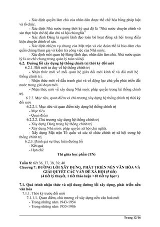 - Xác định quyền làm chủ của nhân dân được thể chế hóa bằng pháp luật
và tổ chức.
- Xác định Nhà nước trong thời kỳ quá độ là “Nhà nước chuyên chính vô
sản thực hiện chế độ dân chủ xã hội chủ nghĩa”
- Xác định Đảng là người lãnh đạo toàn bộ hoạt động xã hội trong điều
kiện chuyên chính vô sản.
- Xác định nhiệm vụ chung của Mặt trận và các đoàn thể là bảo đảm cho
quần chúng tham gia và kiểm tra công việc của Nhà nước.
- Xác định mối quan hệ Đảng lãnh đạo, nhân dân làm chủ, Nhà nước quản
lý là cơ chế chung trong quản lý toàn xã hội.
6.2. Đường lối xây dựng hệ thống chính trị thời kỳ đổi mới
6.2.1. Đổi mới tư duy về hệ thống chính trị
- Nhận thức mới về mối quan hệ giữa đổi mới kinh tế và đổi mới hệ
thống chính trị.
- Nhận thức mới về đấu tranh giai và về động lực chủ yếu phát triển đất
nước trong giai đoạn mới.
- Nhận thức mới về xây dựng Nhà nước pháp quyền trong hệ thống chính
trị.
6.2.2. Mục tiêu, quan điểm và chủ trương xây dựng hệ thống chính trị thời kỳ
đổi mới
6.2.2.1. Mục tiêu và quan điểm xây dựng hệ thống chính trị
- Mục tiêu
- Quan điểm
6.2.2.2. Chủ trương xây dựng hệ thống chính trị
- Xây dựng Đảng trong hệ thống chính trị
- Xây dựng Nhà nước pháp quyền xã hội chủ nghĩa.
- Xây dựng Mặt trận Tổ quốc và các tổ chức chính trị-xã hội trong hệ
thống chính trị
6.2.3. Đánh giá sự thực hiện đường lối
- Kết quả
- Hạn chế
Thi giữa học phần (TN)
Tuần 8: tiết 36, 37, 38, 39, 40
Chương 7: ĐƯỜNG LỐI XÂY DỰNG, PHÁT TRIỂN NỀN VĂN HÓA VÀ
GIẢI QUYẾT CÁC VẤN ĐỀ XÃ HỘI (5 tiết)
(4 tiết lý thuyết, 1 tiết thảo luận <10 tiết tự học>)
7.1. Quá trình nhận thức và nội dung đường lối xây dựng, phát triển nền
văn hóa
7.1.1. Thời kỳ trước đổi mới
7.1.1.1. Quan điểm, chủ trương về xây dựng nền văn hoá mới
- Trong những năm 1943-1954
- Trong những năm 1955-1986
Trang 12/16
 