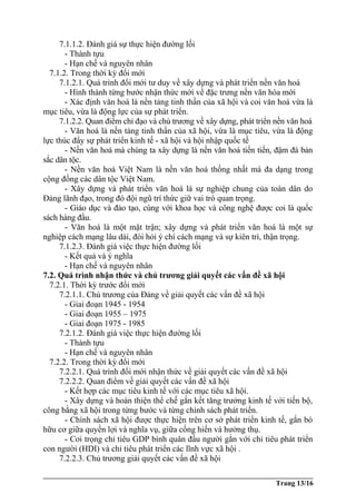 7.1.1.2. Đánh giá sự thực hiện đường lối
- Thành tựu
- Hạn chế và nguyên nhân
7.1.2. Trong thời kỳ đổi mới
7.1.2.1. Quá trình đổi mới tư duy về xây dựng và phát triển nền văn hoá
- Hình thành từng bước nhận thức mới về đặc trưng nền văn hóa mới
- Xác định văn hoá là nền tảng tinh thần của xã hội và coi văn hoá vừa là
mục tiêu, vừa là động lực của sự phát triển.
7.1.2.2. Quan điểm chỉ đạo và chủ trương về xây dựng, phát triển nền văn hoá
- Văn hoá là nền tảng tinh thần của xã hội, vừa là mục tiêu, vừa là động
lực thúc đẩy sự phát triển kinh tế - xã hội và hội nhập quốc tế
- Nền văn hoá mà chúng ta xây dựng là nền văn hoá tiến tiến, đậm đà bản
sắc dân tộc.
- Nền văn hoá Việt Nam là nền văn hoá thống nhất mà đa dạng trong
cộng đồng các dân tộc Việt Nam.
- Xây dựng và phát triển văn hoá là sự nghiệp chung của toàn dân do
Đảng lãnh đạo, trong đó đội ngũ trí thức giữ vai trò quan trọng.
- Giáo dục và đào tạo, cùng với khoa học và công nghệ được coi là quốc
sách hàng đầu.
- Văn hoá là một mặt trận; xây dựng và phát triển văn hoá là một sự
nghiệp cách mạng lâu dài, đòi hỏi ý chí cách mạng và sự kiên trì, thận trọng.
7.1.2.3. Đánh giá việc thực hiện đường lối
- Kết quả và ý nghĩa
- Hạn chế và nguyên nhân
7.2. Quá trình nhận thức và chủ trương giải quyết các vấn đề xã hội
7.2.1. Thời kỳ trước đổi mới
7.2.1.1. Chủ trương của Đảng về giải quyết các vấn đề xã hội
- Giai đoạn 1945 - 1954
- Giai đoạn 1955 – 1975
- Giai đoạn 1975 - 1985
7.2.1.2. Đánh giá việc thực hiện đường lối
- Thành tựu
- Hạn chế và nguyên nhân
7.2.2. Trong thời kỳ đổi mới
7.2.2.1. Quá trình đổi mới nhận thức về giải quyết các vấn đề xã hội
7.2.2.2. Quan điểm về giải quyết các vấn đề xã hội
- Kết hợp các mục tiêu kinh tế với các mục tiêu xã hội.
- Xây dựng và hoàn thiện thể chế gắn kết tăng trưởng kinh tế với tiến bộ,
công bằng xã hội trong từng bước và từng chính sách phát triển.
- Chính sách xã hội được thực hiện trên cơ sở phát triển kinh tế, gắn bó
hữu cơ giữa quyền lợi và nghĩa vụ, giữa cống hiến và hưởng thụ.
- Coi trọng chỉ tiêu GDP bình quân đầu người gắn với chỉ tiêu phát triển
con người (HDI) và chỉ tiêu phát triển các lĩnh vực xã hội .
7.2.2.3. Chủ trương giải quyết các vấn đề xã hội
Trang 13/16
 